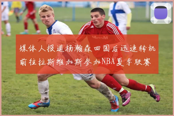 媒体人报道杨瀚森回国后迅速转机前往拉斯维加斯参加NBA夏季联赛