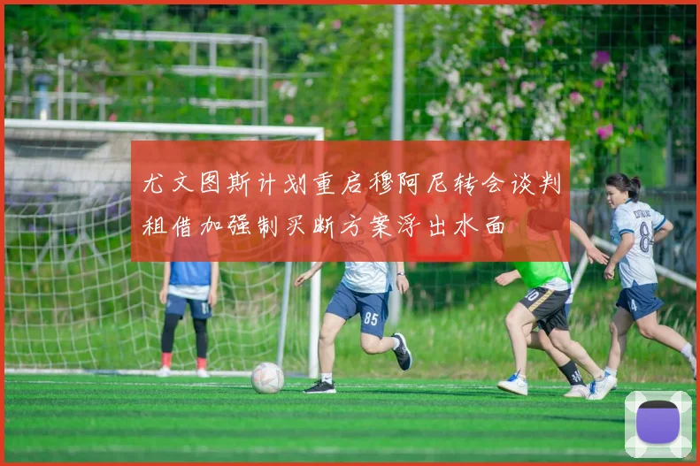 尤文图斯计划重启穆阿尼转会谈判租借加强制买断方案浮出水面