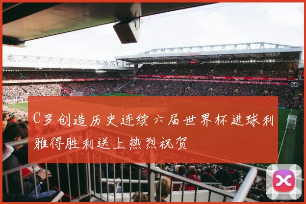 C罗创造历史连续六届世界杯进球利雅得胜利送上热烈祝贺