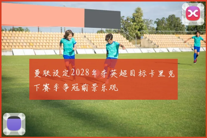 曼联设定2028年夺英超目标卡里克下赛季争冠前景乐观