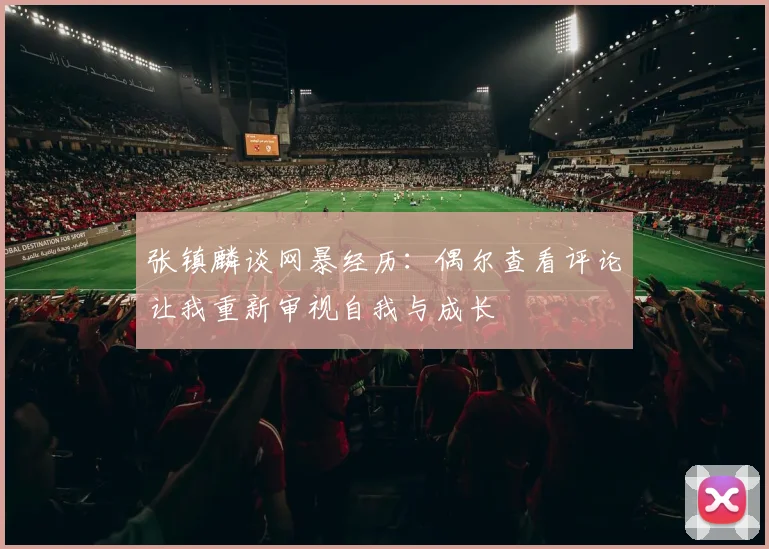 张镇麟谈网暴经历：偶尔查看评论让我重新审视自我与成长