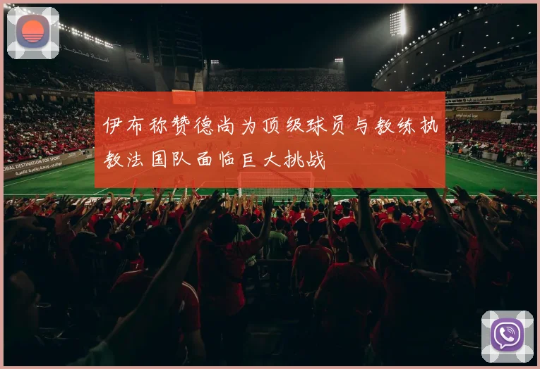 伊布称赞德尚为顶级球员与教练执教法国队面临巨大挑战