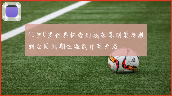 41岁C罗世界杯告别战落幕明夏与胜利合同到期生涯倒计时开启