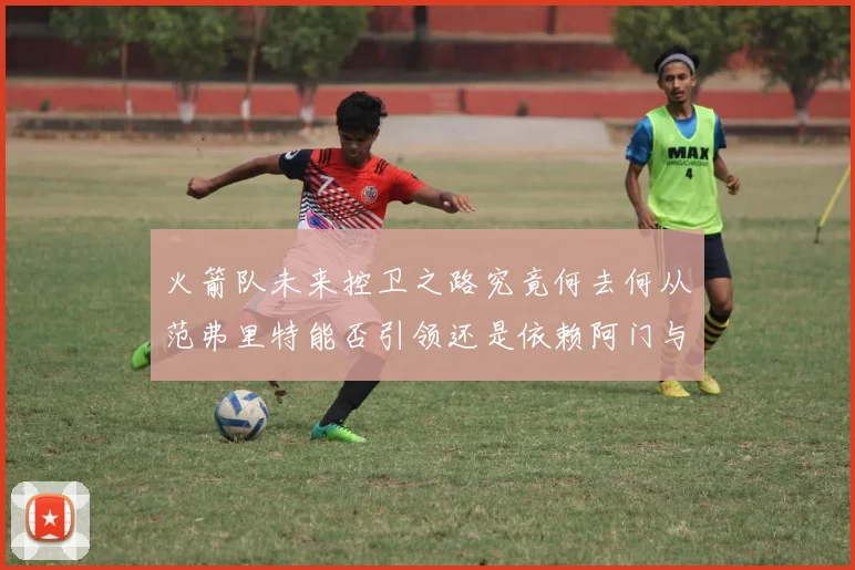 火箭队未来控卫之路究竟何去何从范弗里特能否引领还是依赖阿门与谢泼德