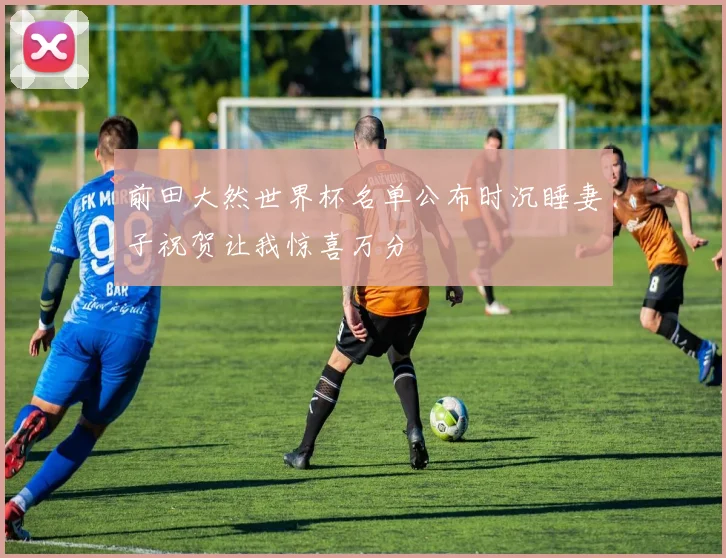 前田大然世界杯名单公布时沉睡妻子祝贺让我惊喜万分