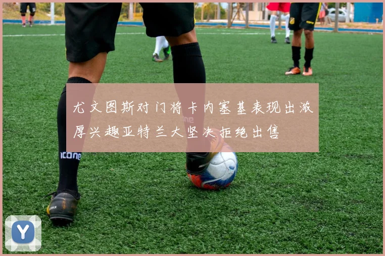 尤文图斯对门将卡内塞基表现出浓厚兴趣亚特兰大坚决拒绝出售
