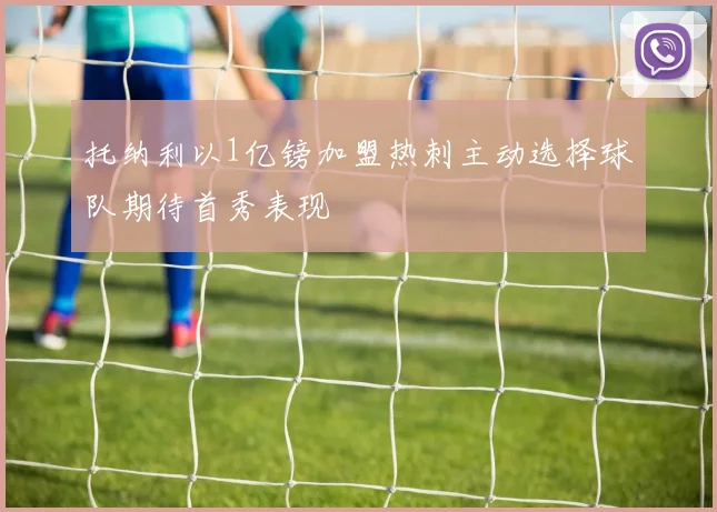 托纳利以1亿镑加盟热刺主动选择球队期待首秀表现