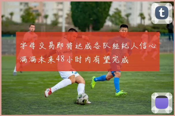 字母交易即将达成各队经纪人信心满满未来48小时内有望完成