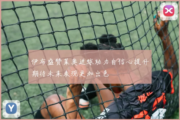 伊布盛赞莱奥进球助力自信心提升期待未来表现更加出色