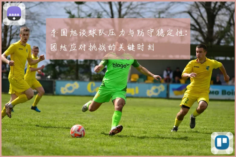 李国旭谈球队压力与防守稳定性：团结应对挑战的关键时刻