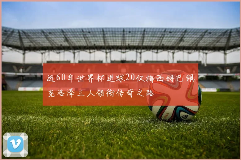 近60年世界杯进球20仅梅西姆巴佩克洛泽三人领衔传奇之路