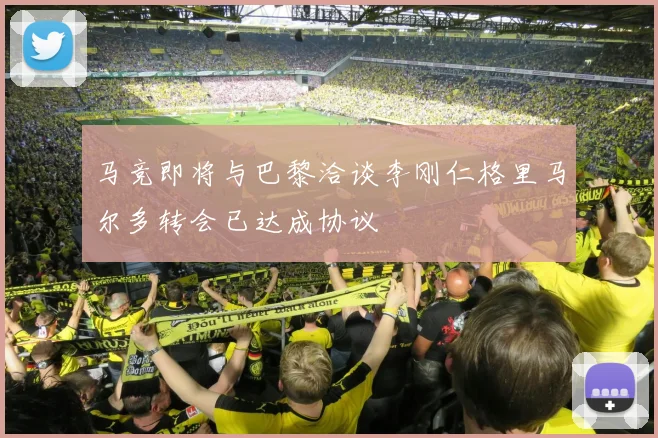 马竞即将与巴黎洽谈李刚仁格里马尔多转会已达成协议