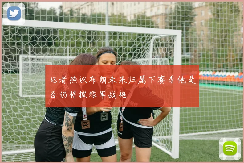 记者热议布朗未来归属下赛季他是否仍将披绿军战袍