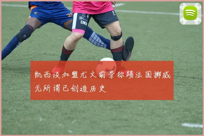 凯西谈加盟尤文前景称踢法国挪威无所谓已创造历史
