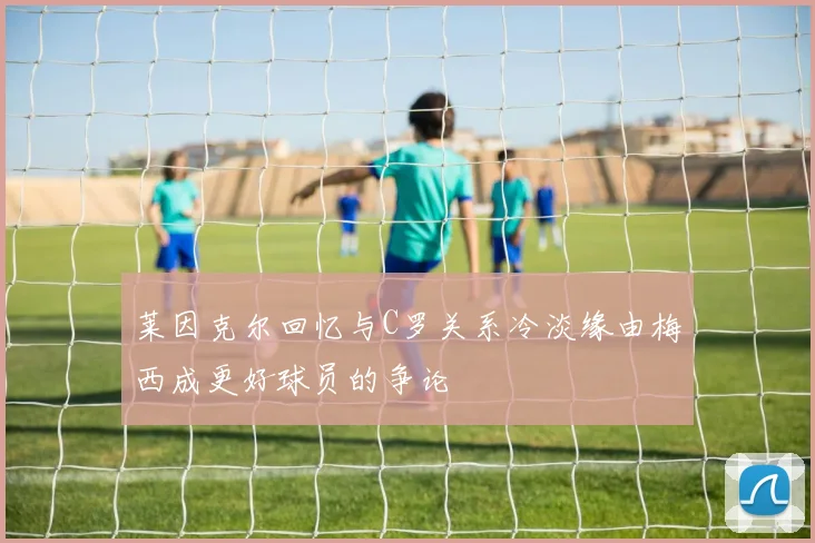莱因克尔回忆与C罗关系冷淡缘由梅西成更好球员的争论