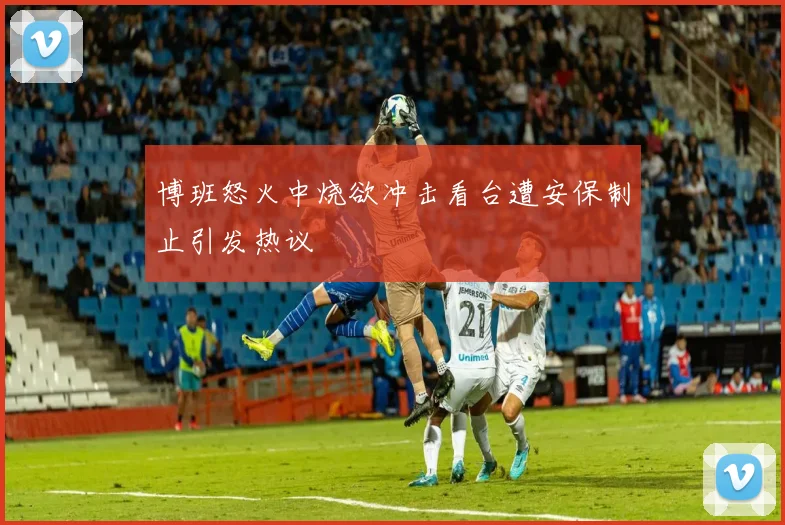 博班怒火中烧欲冲击看台遭安保制止引发热议