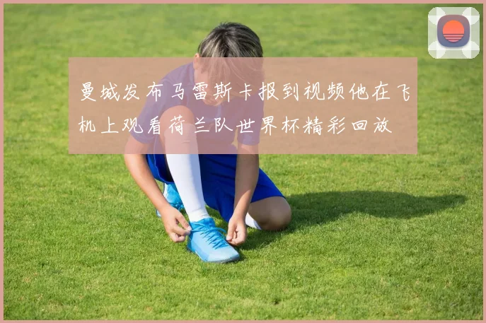 曼城发布马雷斯卡报到视频他在飞机上观看荷兰队世界杯精彩回放