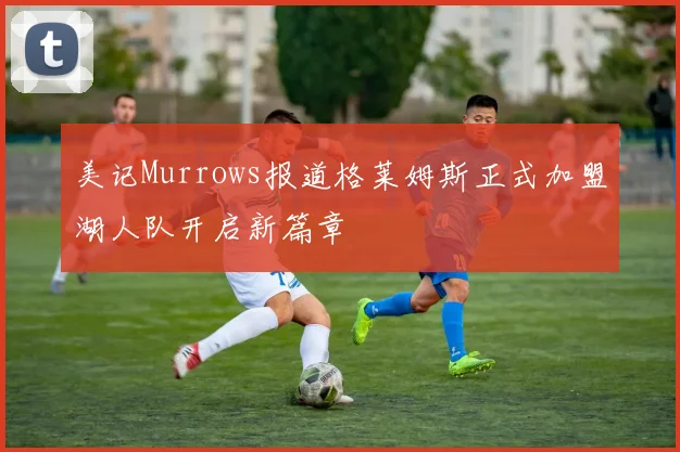 美记Murrows报道格莱姆斯正式加盟湖人队开启新篇章
