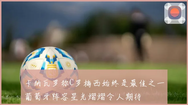 卡纳瓦罗称C罗梅西始终是最佳之一葡萄牙阵容星光熠熠令人期待
